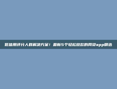 低信用评分人群解决方案！最新5个轻松放款的网贷app精选