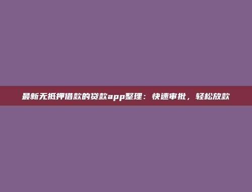 最新无抵押借款的贷款app整理：快速审批，轻松放款