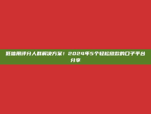 低信用评分人群解决方案！2024年5个轻松放款的口子平台分享