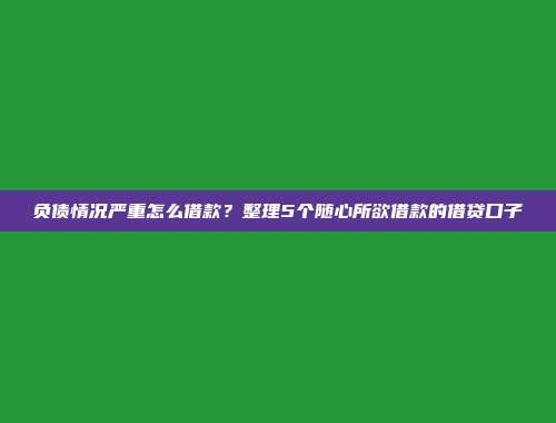 负债情况严重怎么借款？整理5个随心所欲借款的借贷口子