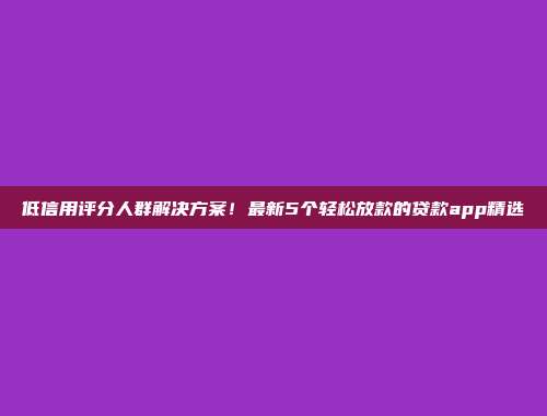 低信用评分人群解决方案！最新5个轻松放款的贷款app精选