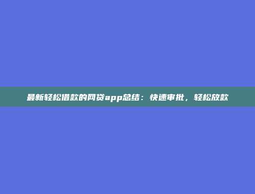 最新轻松借款的网贷app总结：快速审批，轻松放款