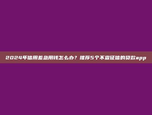 2024年信用差急用钱怎么办？推荐5个不查征信的贷款app