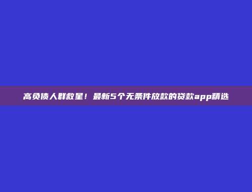 高负债人群救星！最新5个无条件放款的贷款app精选