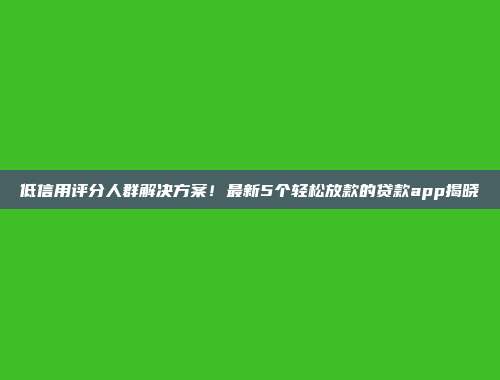 低信用评分人群解决方案！最新5个轻松放款的贷款app揭晓