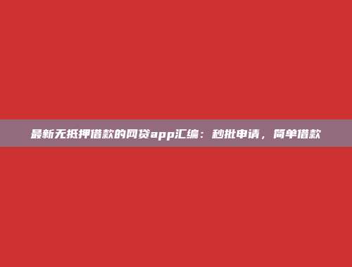 最新无抵押借款的网贷app汇编：秒批申请，简单借款