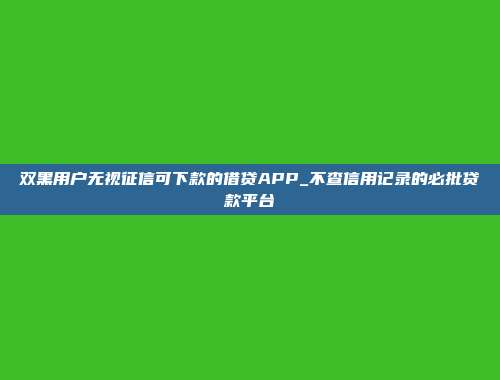 双黑用户无视征信可下款的借贷APP_不查信用记录的必批贷款平台