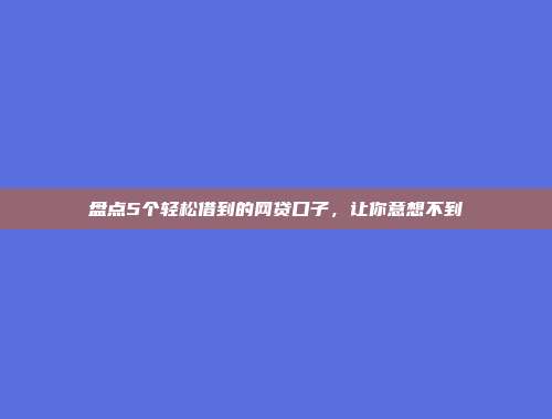 盘点5个轻松借到的网贷口子，让你意想不到