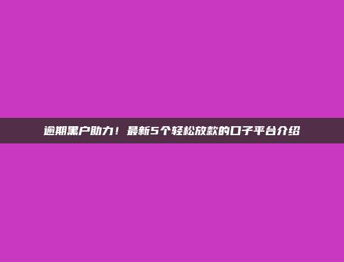 逾期黑户助力！最新5个轻松放款的口子平台介绍