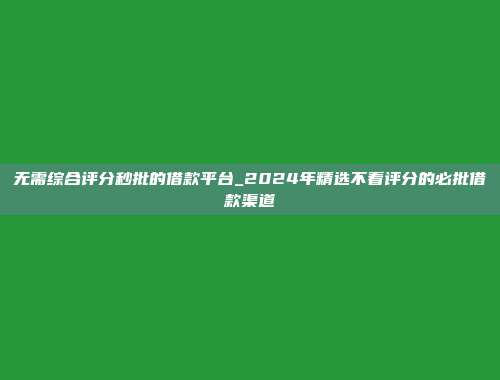 无需综合评分秒批的借款平台_2024年精选不看评分的必批借款渠道