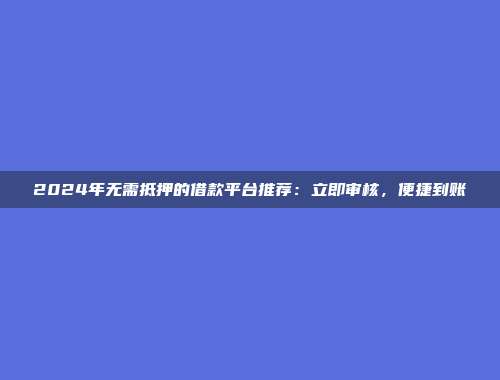 2024年无需抵押的借款平台推荐：立即审核，便捷到账