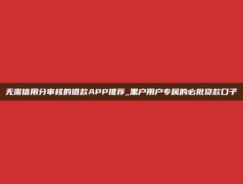 无需信用分审核的借款APP推荐_黑户用户专属的必批贷款口子