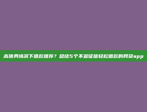 高债务情况下借款推荐？总结5个不查征信轻松借款的网贷app