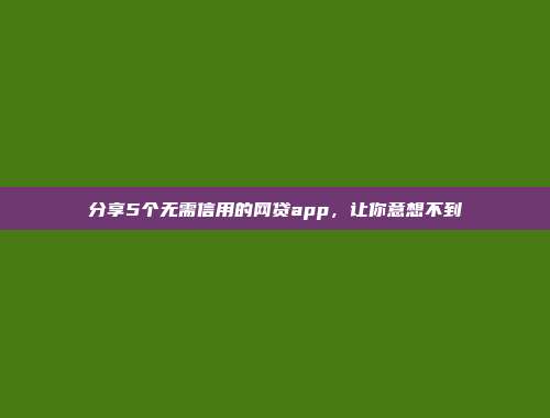 分享5个无需信用的网贷app，让你意想不到