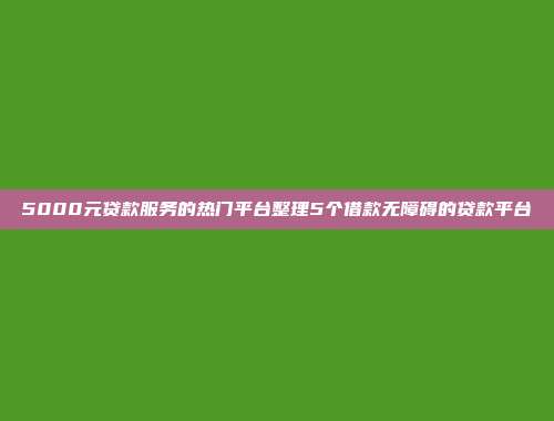 5000元贷款服务的热门平台整理5个借款无障碍的贷款平台