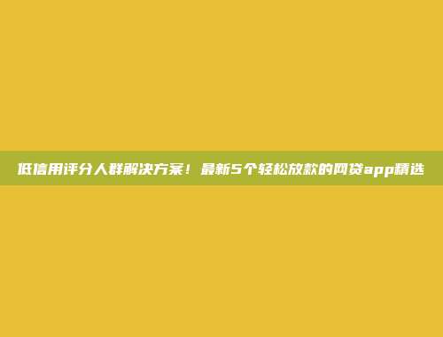 低信用评分人群解决方案！最新5个轻松放款的网贷app精选