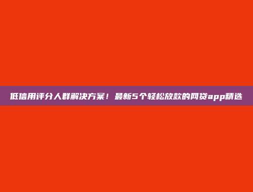 低信用评分人群解决方案！最新5个轻松放款的网贷app精选