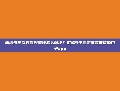 申请银行贷款遇到麻烦怎么解决？汇编5个逾期不查征信的口子app