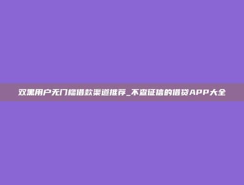 双黑用户无门槛借款渠道推荐_不查征信的借贷APP大全