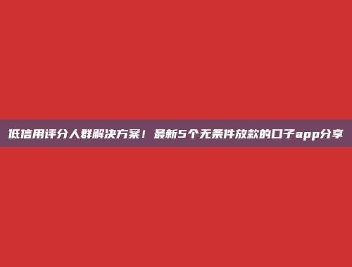 低信用评分人群解决方案！最新5个无条件放款的口子app分享