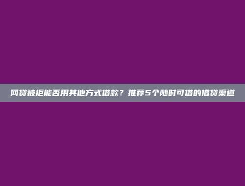 网贷被拒能否用其他方式借款？推荐5个随时可借的借贷渠道