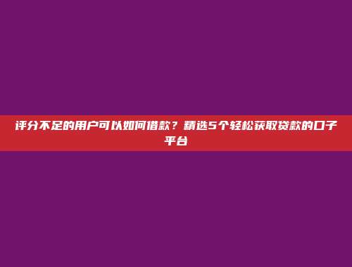 评分不足的用户可以如何借款？精选5个轻松获取贷款的口子平台