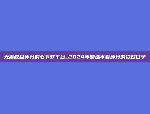 无需综合评分的必下款平台_2024年精选不看评分的贷款口子