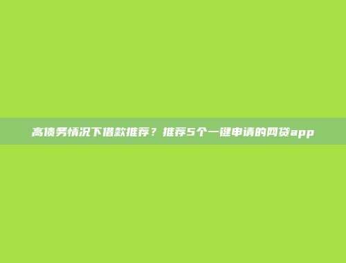 高债务情况下借款推荐？推荐5个一键申请的网贷app