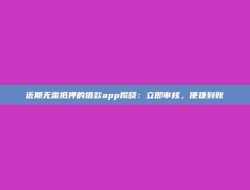 近期无需抵押的借款app揭晓：立即审核，便捷到账