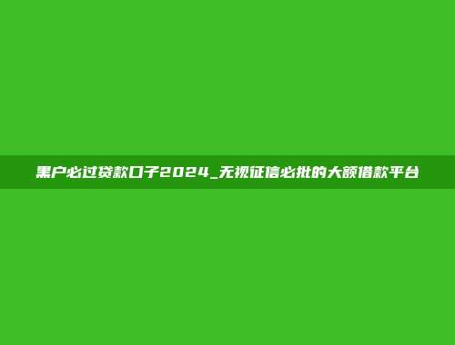 黑户必过贷款口子2024_无视征信必批的大额借款平台