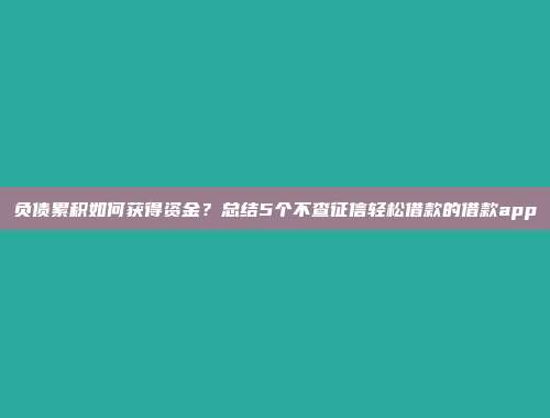 负债累积如何获得资金？总结5个不查征信轻松借款的借款app