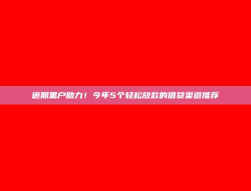 逾期黑户助力！今年5个轻松放款的借贷渠道推荐