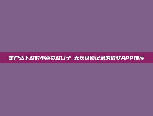 黑户必下款的小额贷款口子_无视负债记录的借款APP推荐