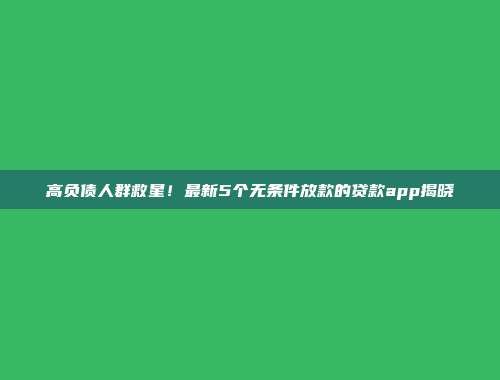 高负债人群救星！最新5个无条件放款的贷款app揭晓