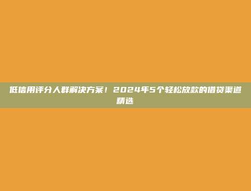 低信用评分人群解决方案！2024年5个轻松放款的借贷渠道精选