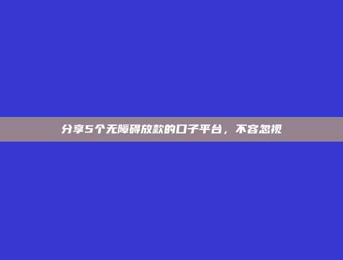 分享5个无障碍放款的口子平台，不容忽视