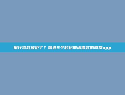 银行贷款被拒了？精选5个轻松申请借款的网贷app