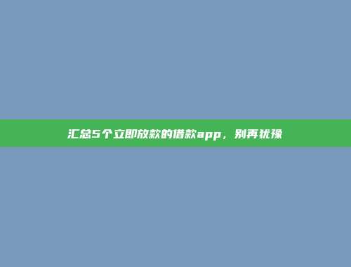 汇总5个立即放款的借款app，别再犹豫