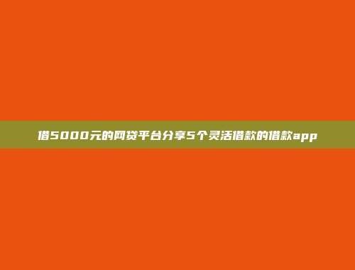 借5000元的网贷平台分享5个灵活借款的借款app