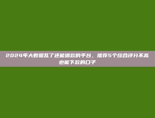 2024年大数据乱了还能借款的平台，推荐5个综合评分不高也能下款的口子