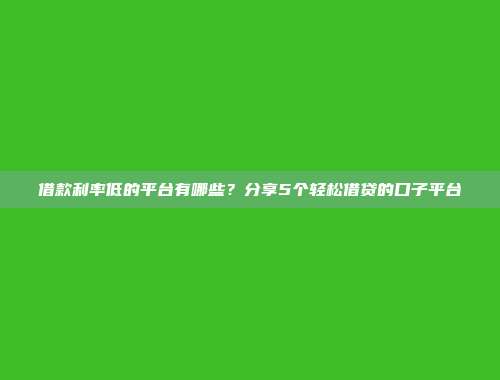 借款利率低的平台有哪些？分享5个轻松借贷的口子平台