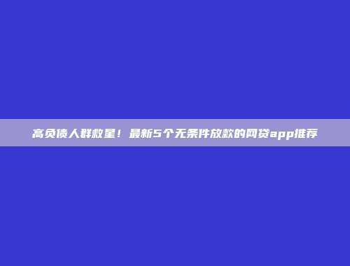 高负债人群救星！最新5个无条件放款的网贷app推荐