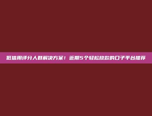 低信用评分人群解决方案！近期5个轻松放款的口子平台推荐