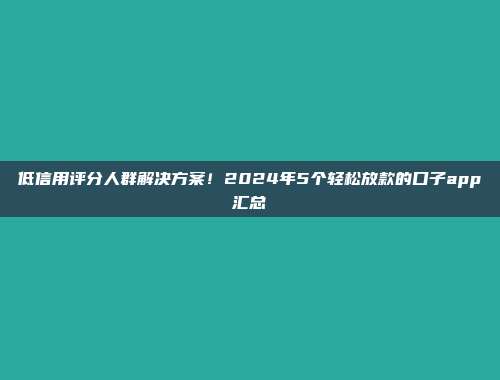 低信用评分人群解决方案！2024年5个轻松放款的口子app汇总