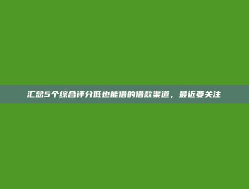 汇总5个综合评分低也能借的借款渠道，最近要关注