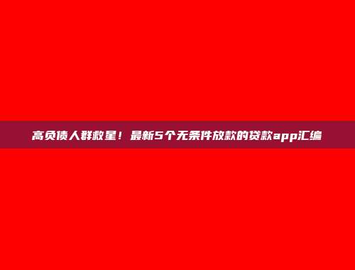 高负债人群救星！最新5个无条件放款的贷款app汇编