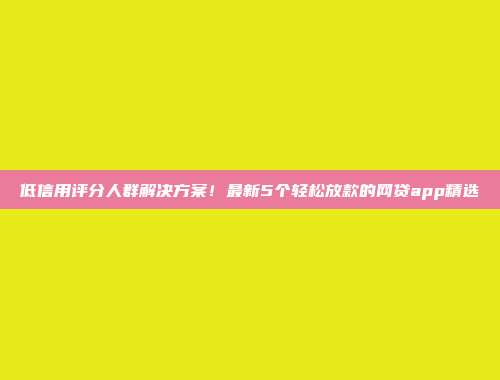 低信用评分人群解决方案！最新5个轻松放款的网贷app精选